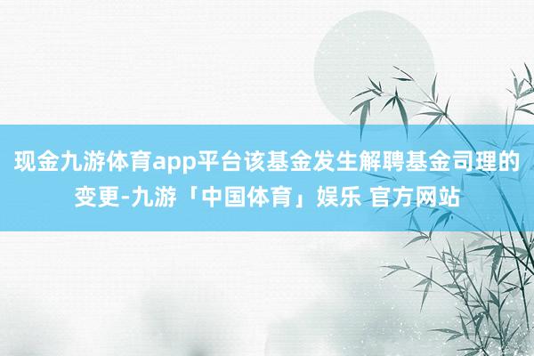 现金九游体育app平台该基金发生解聘基金司理的变更-九游「中国体育」娱乐 官方网站