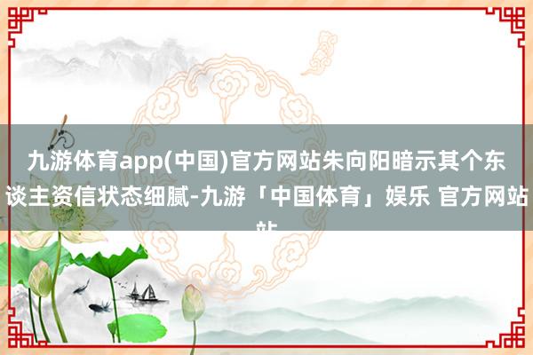 九游体育app(中国)官方网站朱向阳暗示其个东谈主资信状态细腻-九游「中国体育」娱乐 官方网站