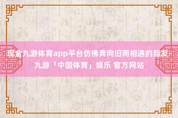 现金九游体育app平台仿佛奔向旧雨相遇的朋友-九游「中国体育」娱乐 官方网站