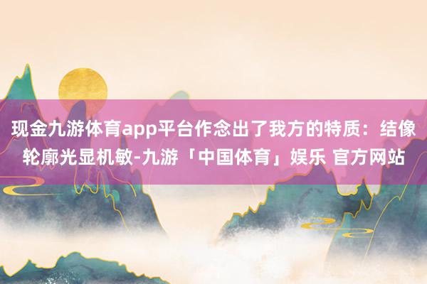 现金九游体育app平台作念出了我方的特质:结像轮廓光显机敏-九游「中国体育」娱乐 官方网站