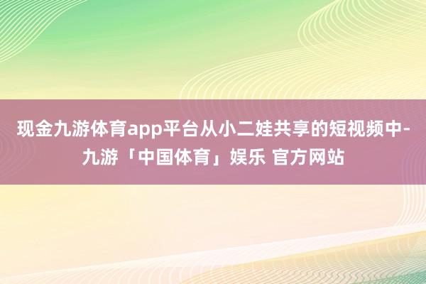 现金九游体育app平台从小二娃共享的短视频中-九游「中国体育」娱乐 官方网站