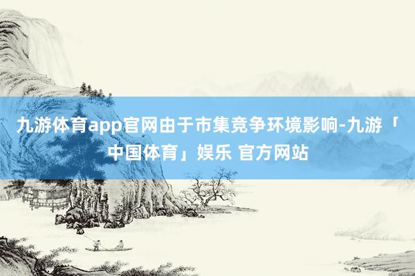 九游体育app官网由于市集竞争环境影响-九游「中国体育」娱乐 官方网站