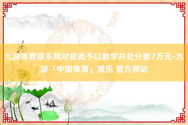 九游体育娱乐网对郑岚予以教学并处分款7万元-九游「中国体育」娱乐 官方网站