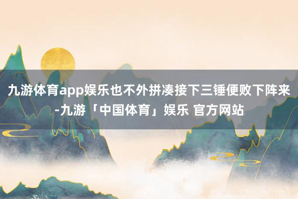 九游体育app娱乐也不外拼凑接下三锤便败下阵来-九游「中国体育」娱乐 官方网站