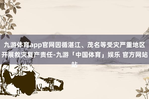 九游体育app官网因循湛江、茂名等受灾严重地区开展救灾复产责任-九游「中国体育」娱乐 官方网站