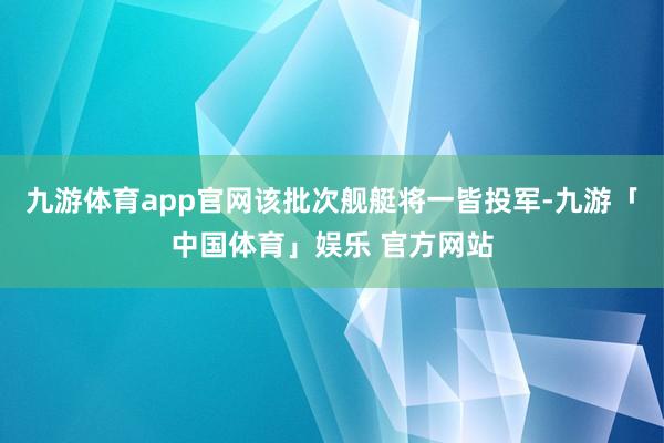 九游体育app官网该批次舰艇将一皆投军-九游「中国体育」娱乐 官方网站