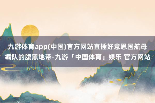 九游体育app(中国)官方网站直插好意思国航母编队的腹黑地带-九游「中国体育」娱乐 官方网站