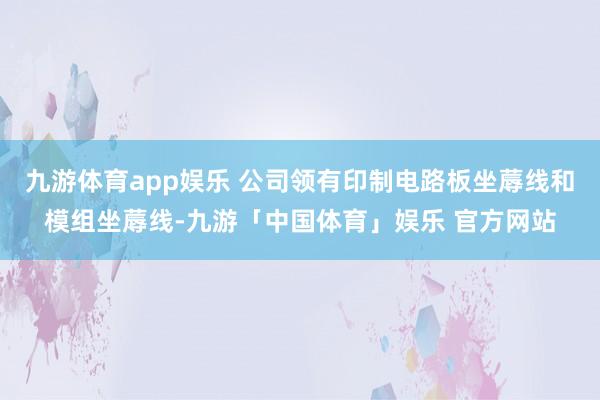 九游体育app娱乐 公司领有印制电路板坐蓐线和模组坐蓐线-九游「中国体育」娱乐 官方网站