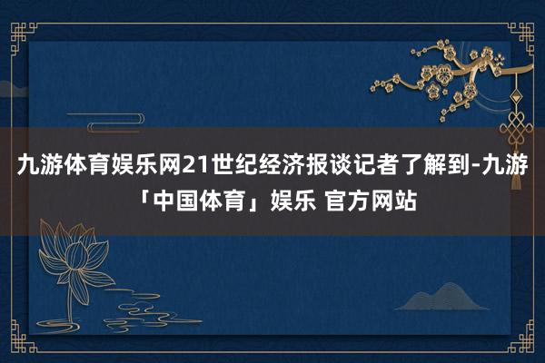 九游体育娱乐网21世纪经济报谈记者了解到-九游「中国体育」娱乐 官方网站