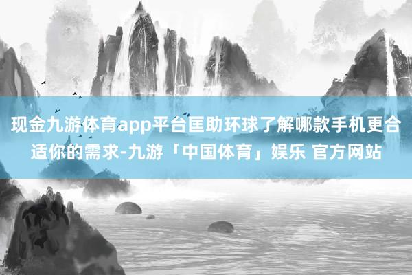 现金九游体育app平台匡助环球了解哪款手机更合适你的需求-九游「中国体育」娱乐 官方网站