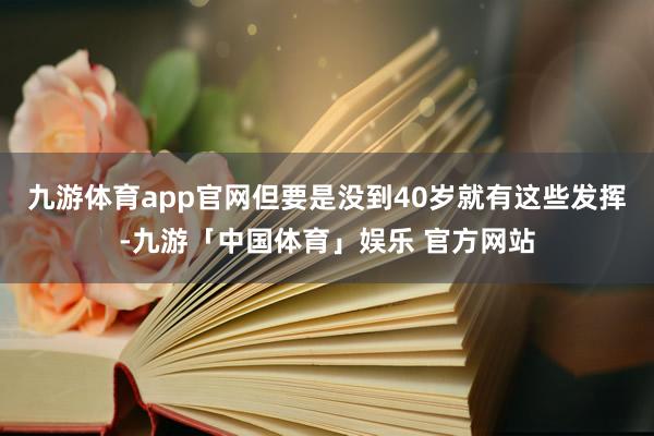 九游体育app官网但要是没到40岁就有这些发挥-九游「中国体育」娱乐 官方网站