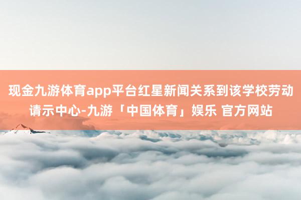 现金九游体育app平台红星新闻关系到该学校劳动请示中心-九游「中国体育」娱乐 官方网站
