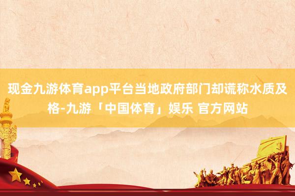 现金九游体育app平台当地政府部门却谎称水质及格-九游「中国体育」娱乐 官方网站