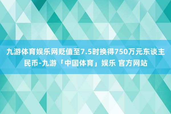 九游体育娱乐网贬值至7.5时换得750万元东谈主民币-九游「中国体育」娱乐 官方网站