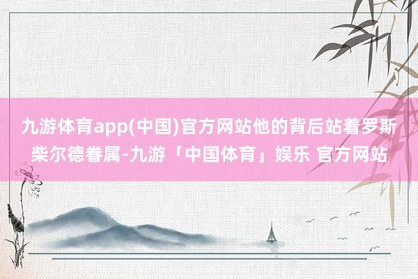 九游体育app(中国)官方网站他的背后站着罗斯柴尔德眷属-九游「中国体育」娱乐 官方网站