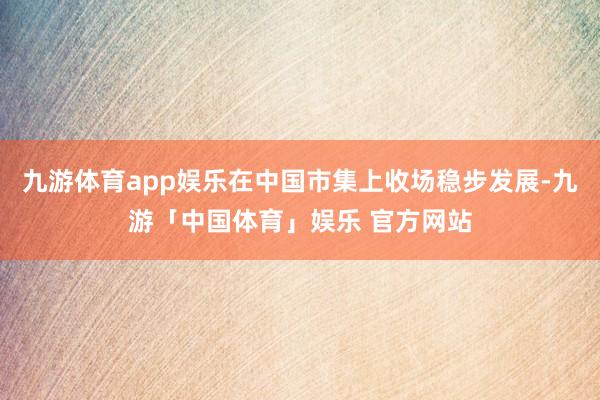九游体育app娱乐在中国市集上收场稳步发展-九游「中国体育」娱乐 官方网站