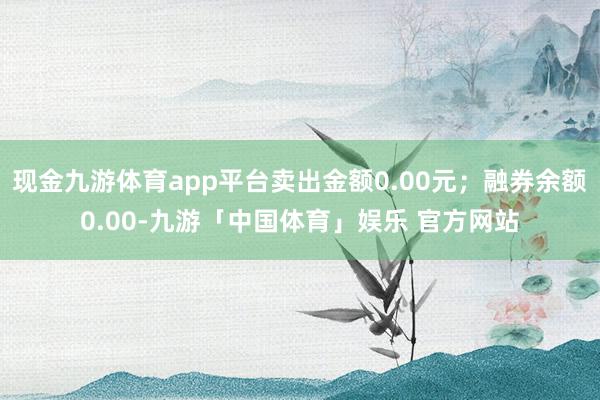 现金九游体育app平台卖出金额0.00元；融券余额0.00-九游「中国体育」娱乐 官方网站