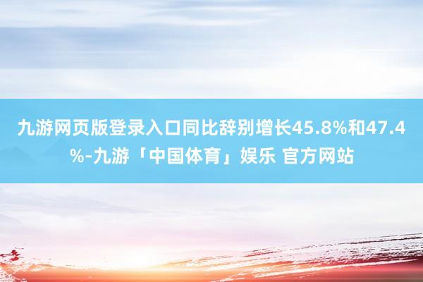 九游网页版登录入口同比辞别增长45.8%和47.4%-九游「中国体育」娱乐 官方网站