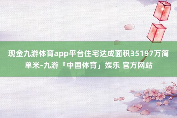 现金九游体育app平台住宅达成面积35197万简单米-九游「中国体育」娱乐 官方网站