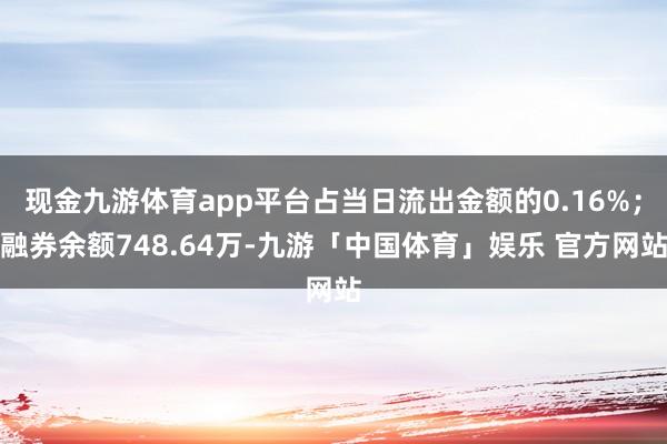 现金九游体育app平台占当日流出金额的0.16%；融券余额748.64万-九游「中国体育」娱乐 官方网站