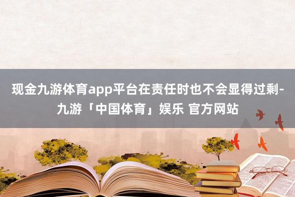 现金九游体育app平台在责任时也不会显得过剩-九游「中国体育」娱乐 官方网站