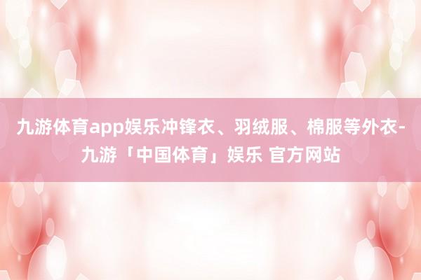 九游体育app娱乐冲锋衣、羽绒服、棉服等外衣-九游「中国体育」娱乐 官方网站