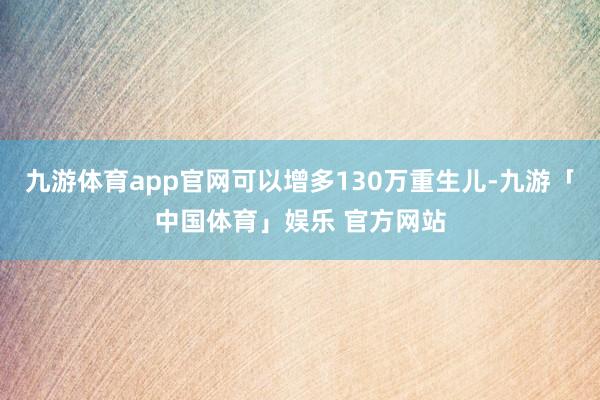 九游体育app官网可以增多130万重生儿-九游「中国体育」娱乐 官方网站