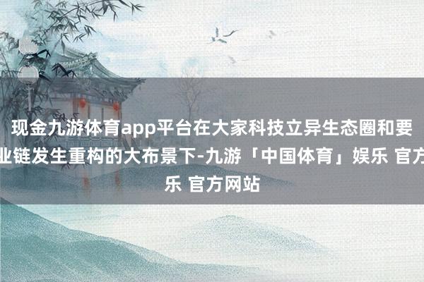 现金九游体育app平台在大家科技立异生态圈和要紧产业链发生重构的大布景下-九游「中国体育」娱乐 官方网站