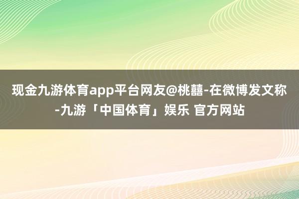 现金九游体育app平台网友@桃囍-在微博发文称-九游「中国体育」娱乐 官方网站