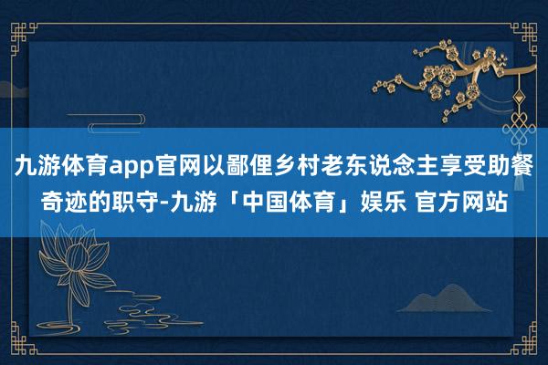 九游体育app官网以鄙俚乡村老东说念主享受助餐奇迹的职守-九游「中国体育」娱乐 官方网站