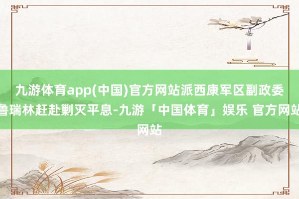 九游体育app(中国)官方网站派西康军区副政委鲁瑞林赶赴剿灭平息-九游「中国体育」娱乐 官方网站