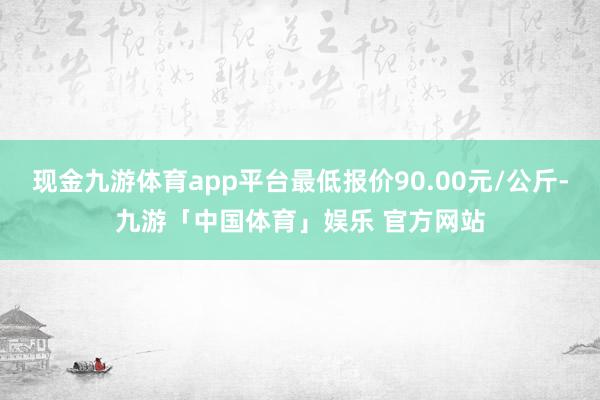 现金九游体育app平台最低报价90.00元/公斤-九游「中国体育」娱乐 官方网站