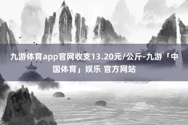 九游体育app官网收支13.20元/公斤-九游「中国体育」娱乐 官方网站