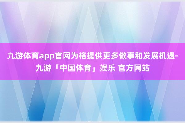 九游体育app官网为格提供更多做事和发展机遇-九游「中国体育」娱乐 官方网站