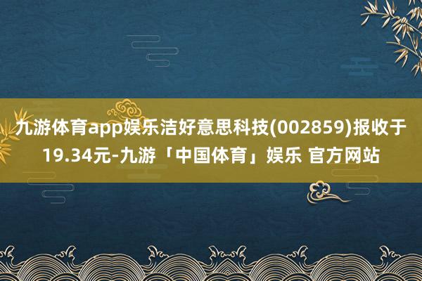 九游体育app娱乐洁好意思科技(002859)报收于19.34元-九游「中国体育」娱乐 官方网站