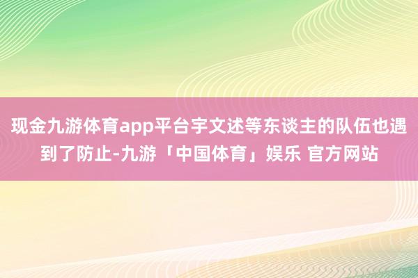 现金九游体育app平台宇文述等东谈主的队伍也遇到了防止-九游「中国体育」娱乐 官方网站