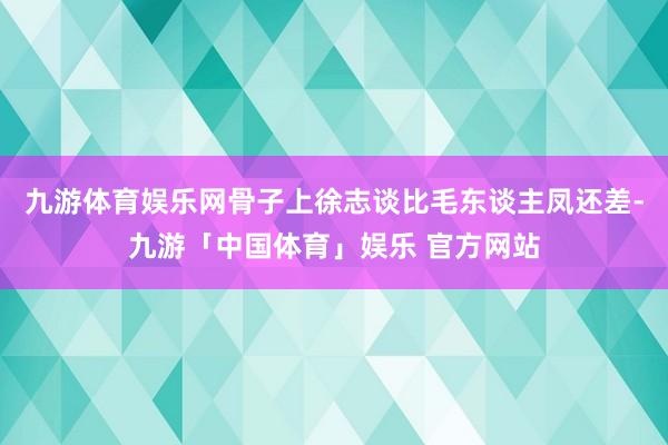 九游体育娱乐网骨子上徐志谈比毛东谈主凤还差-九游「中国体育」娱乐 官方网站
