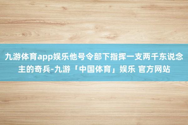 九游体育app娱乐他号令部下指挥一支两千东说念主的奇兵-九游「中国体育」娱乐 官方网站