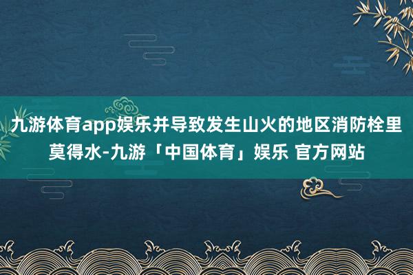 九游体育app娱乐并导致发生山火的地区消防栓里莫得水-九游「中国体育」娱乐 官方网站