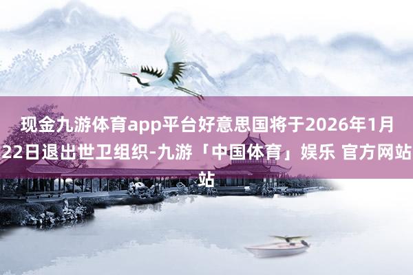 现金九游体育app平台好意思国将于2026年1月22日退出世卫组织-九游「中国体育」娱乐 官方网站