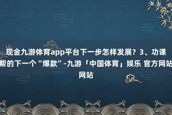 现金九游体育app平台下一步怎样发展？3、功课帮的下一个“爆款”-九游「中国体育」娱乐 官方网站
