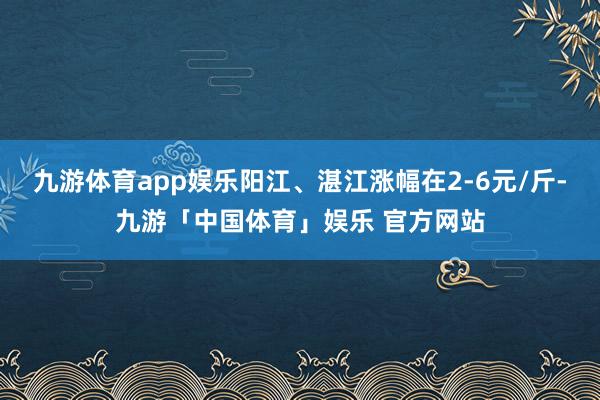 九游体育app娱乐阳江、湛江涨幅在2-6元/斤-九游「中国体育」娱乐 官方网站