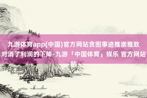 九游体育app(中国)官方网站贪图事迹推崇雅致对消了利润的下降-九游「中国体育」娱乐 官方网站