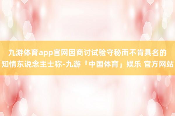 九游体育app官网　　因商讨试验守秘而不肯具名的知情东说念主士称-九游「中国体育」娱乐 官方网站