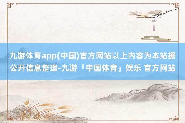 九游体育app(中国)官方网站以上内容为本站据公开信息整理-九游「中国体育」娱乐 官方网站