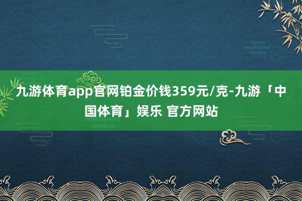 九游体育app官网铂金价钱359元/克-九游「中国体育」娱乐 官方网站