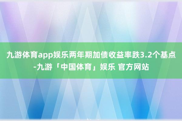 九游体育app娱乐两年期加债收益率跌3.2个基点-九游「中国体育」娱乐 官方网站