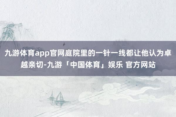 九游体育app官网庭院里的一针一线都让他认为卓越亲切-九游「中国体育」娱乐 官方网站