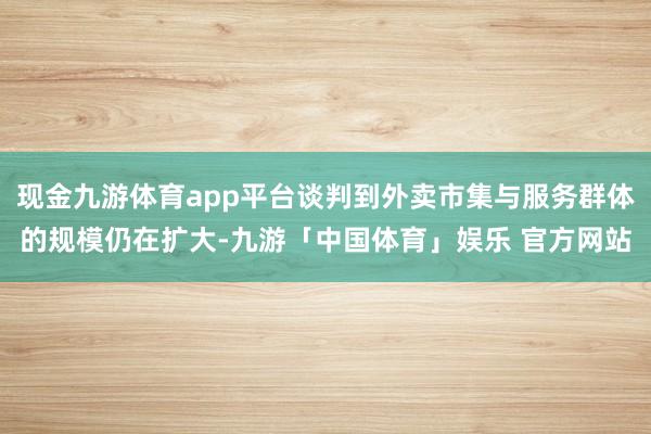 现金九游体育app平台谈判到外卖市集与服务群体的规模仍在扩大-九游「中国体育」娱乐 官方网站