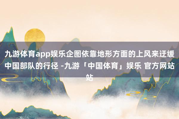 九游体育app娱乐企图依靠地形方面的上风来迂缓中国部队的行径 -九游「中国体育」娱乐 官方网站